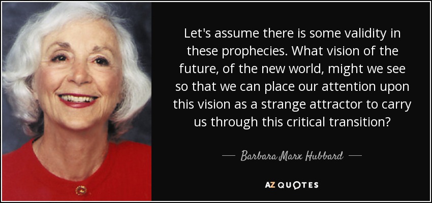 Let's assume there is some validity in these prophecies. What vision of the future, of the new world, might we see so that we can place our attention upon this vision as a strange attractor to carry us through this critical transition? - Barbara Marx Hubbard