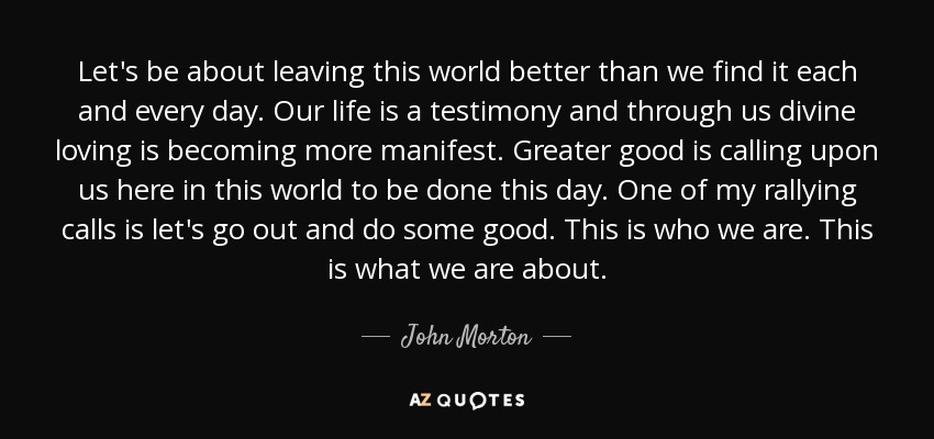 Let's be about leaving this world better than we find it each and every day. Our life is a testimony and through us divine loving is becoming more manifest. Greater good is calling upon us here in this world to be done this day. One of my rallying calls is let's go out and do some good. This is who we are. This is what we are about. - John Morton