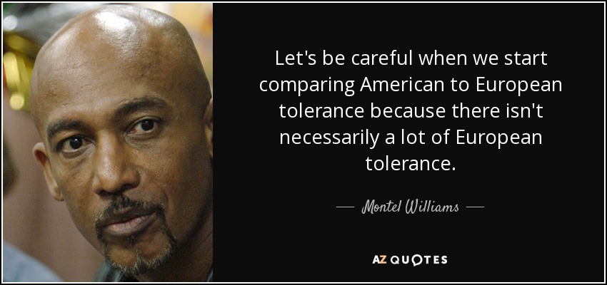 Let's be careful when we start comparing American to European tolerance because there isn't necessarily a lot of European tolerance. - Montel Williams