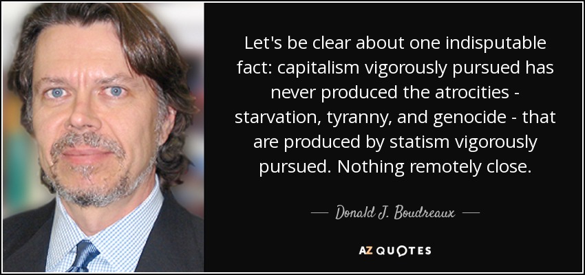 Let's be clear about one indisputable fact: capitalism vigorously pursued has never produced the atrocities - starvation, tyranny, and genocide - that are produced by statism vigorously pursued. Nothing remotely close. - Donald J. Boudreaux