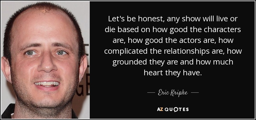 Let's be honest, any show will live or die based on how good the characters are, how good the actors are, how complicated the relationships are, how grounded they are and how much heart they have. - Eric Kripke