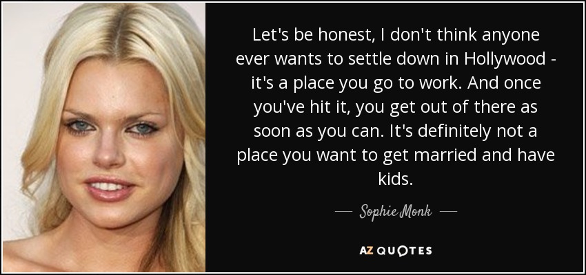 Let's be honest, I don't think anyone ever wants to settle down in Hollywood - it's a place you go to work. And once you've hit it, you get out of there as soon as you can. It's definitely not a place you want to get married and have kids. - Sophie Monk