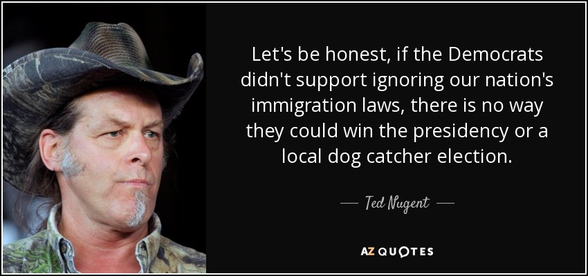Let's be honest, if the Democrats didn't support ignoring our nation's immigration laws, there is no way they could win the presidency or a local dog catcher election. - Ted Nugent