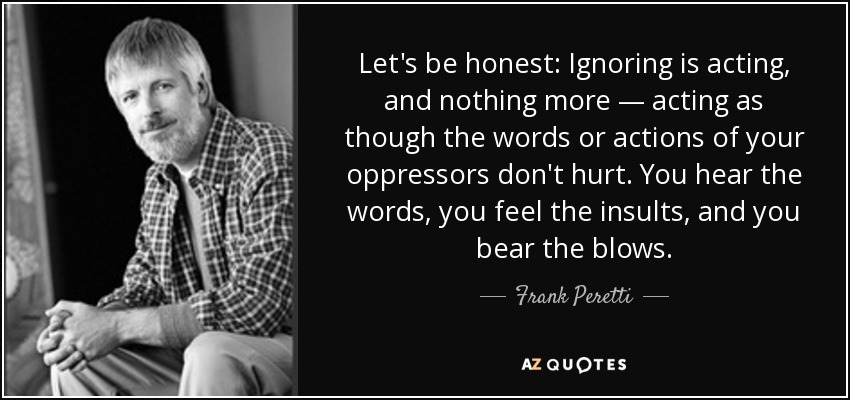 Let's be honest: Ignoring is acting, and nothing more — acting as though the words or actions of your oppressors don't hurt. You hear the words, you feel the insults, and you bear the blows. - Frank Peretti