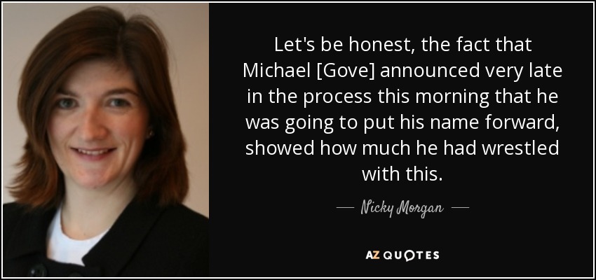 Let's be honest, the fact that Michael [Gove] announced very late in the process this morning that he was going to put his name forward, showed how much he had wrestled with this. - Nicky Morgan