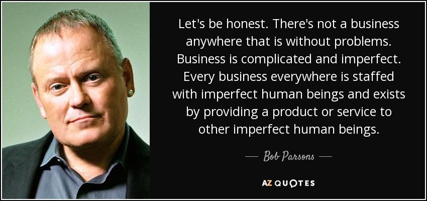 Let's be honest. There's not a business anywhere that is without problems. Business is complicated and imperfect. Every business everywhere is staffed with imperfect human beings and exists by providing a product or service to other imperfect human beings. - Bob Parsons
