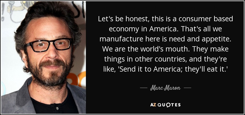 Let's be honest, this is a consumer based economy in America. That's all we manufacture here is need and appetite. We are the world's mouth. They make things in other countries, and they're like, 'Send it to America; they'll eat it.' - Marc Maron