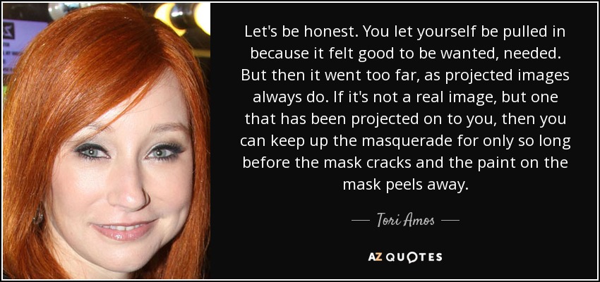 Let's be honest. You let yourself be pulled in because it felt good to be wanted, needed. But then it went too far, as projected images always do. If it's not a real image, but one that has been projected on to you, then you can keep up the masquerade for only so long before the mask cracks and the paint on the mask peels away. - Tori Amos