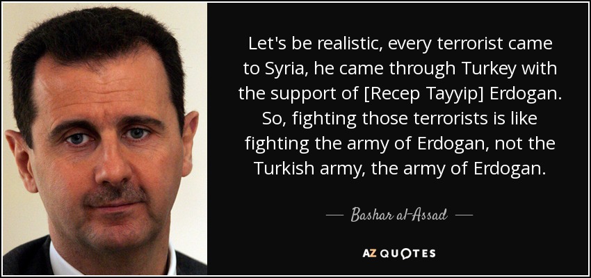 Let's be realistic, every terrorist came to Syria, he came through Turkey with the support of [Recep Tayyip] Erdogan. So, fighting those terrorists is like fighting the army of Erdogan, not the Turkish army, the army of Erdogan. - Bashar al-Assad