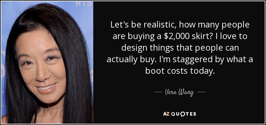 Let's be realistic, how many people are buying a $2,000 skirt? I love to design things that people can actually buy. I'm staggered by what a boot costs today. - Vera Wang