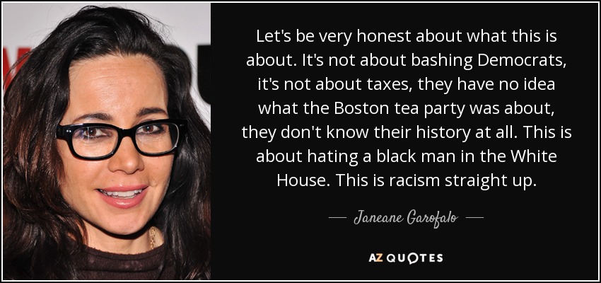 Let's be very honest about what this is about. It's not about bashing Democrats, it's not about taxes, they have no idea what the Boston tea party was about, they don't know their history at all. This is about hating a black man in the White House. This is racism straight up. - Janeane Garofalo