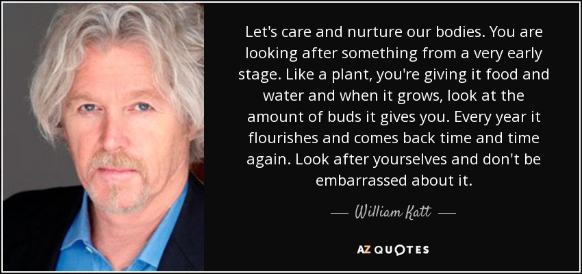 Let's care and nurture our bodies. You are looking after something from a very early stage. Like a plant, you're giving it food and water and when it grows, look at the amount of buds it gives you. Every year it flourishes and comes back time and time again. Look after yourselves and don't be embarrassed about it. - William Katt