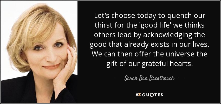 Let's choose today to quench our thirst for the 'good life' we thinks others lead by acknowledging the good that already exists in our lives. We can then offer the universe the gift of our grateful hearts. - Sarah Ban Breathnach