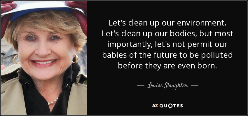 Let's clean up our environment. Let's clean up our bodies, but most importantly, let's not permit our babies of the future to be polluted before they are even born. - Louise Slaughter