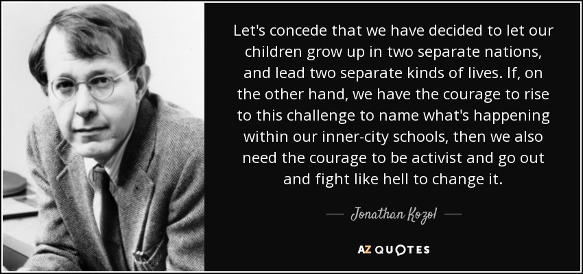 Let's concede that we have decided to let our children grow up in two separate nations, and lead two separate kinds of lives. If, on the other hand, we have the courage to rise to this challenge to name what's happening within our inner-city schools, then we also need the courage to be activist and go out and fight like hell to change it. - Jonathan Kozol