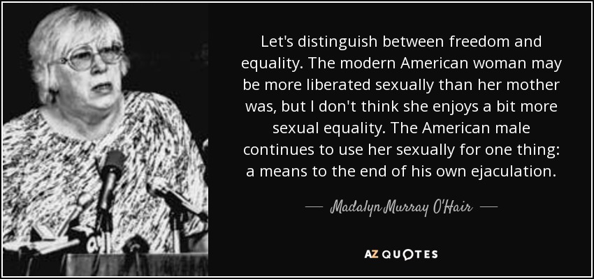 Let's distinguish between freedom and equality. The modern American woman may be more liberated sexually than her mother was, but I don't think she enjoys a bit more sexual equality. The American male continues to use her sexually for one thing: a means to the end of his own ejaculation. - Madalyn Murray O'Hair