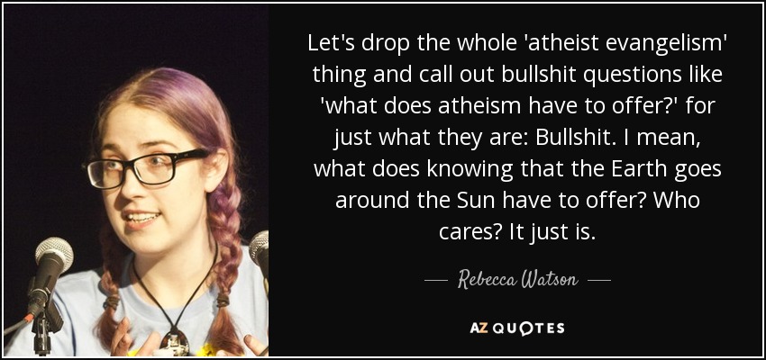 Let's drop the whole 'atheist evangelism' thing and call out bullshit questions like 'what does atheism have to offer?' for just what they are: Bullshit. I mean, what does knowing that the Earth goes around the Sun have to offer? Who cares? It just is. - Rebecca Watson
