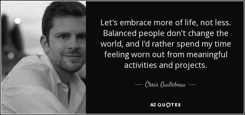 Let's embrace more of life, not less. Balanced people don't change the world, and I'd rather spend my time feeling worn out from meaningful activities and projects. - Chris Guillebeau