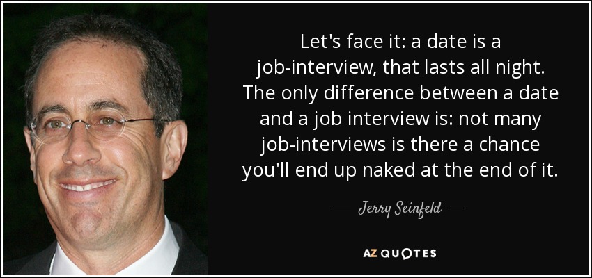 Let's face it: a date is a job-interview, that lasts all night. The only difference between a date and a job interview is: not many job-interviews is there a chance you'll end up naked at the end of it. - Jerry Seinfeld