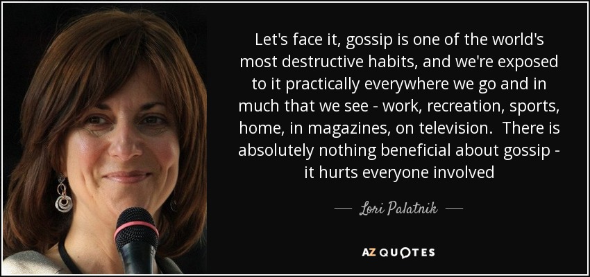 Let's face it, gossip is one of the world's most destructive habits, and we're exposed to it practically everywhere we go and in much that we see - work, recreation, sports, home, in magazines, on television. There is absolutely nothing beneficial about gossip - it hurts everyone involved - Lori Palatnik