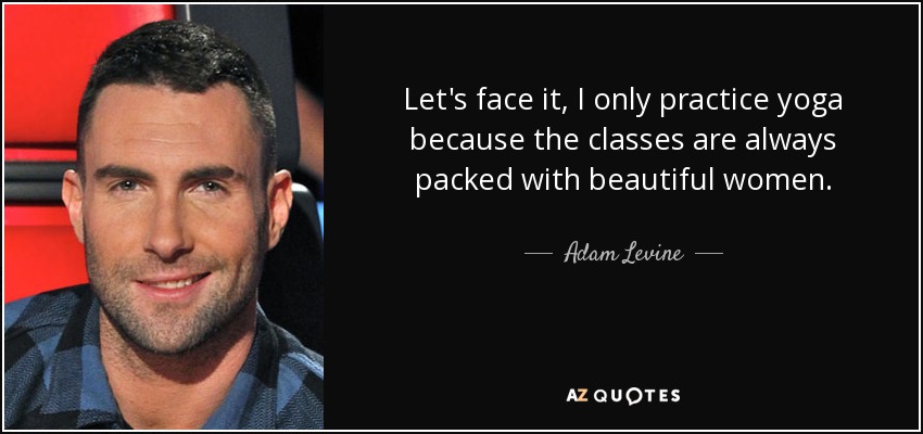 Let's face it, I only practice yoga because the classes are always packed with beautiful women. - Adam Levine