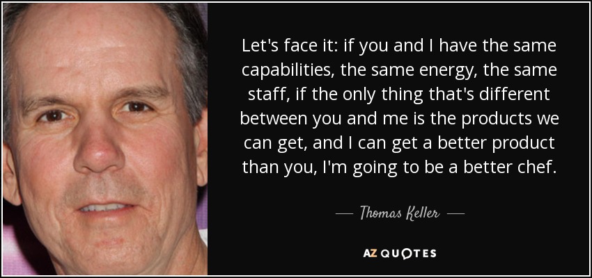 Let's face it: if you and I have the same capabilities, the same energy, the same staff, if the only thing that's different between you and me is the products we can get, and I can get a better product than you, I'm going to be a better chef. - Thomas Keller