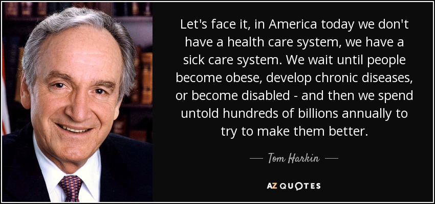 Let's face it, in America today we don't have a health care system, we have a sick care system. We wait until people become obese, develop chronic diseases, or become disabled - and then we spend untold hundreds of billions annually to try to make them better. - Tom Harkin