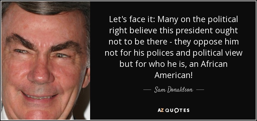 Let's face it: Many on the political right believe this president ought not to be there - they oppose him not for his polices and political view but for who he is, an African American! - Sam Donaldson