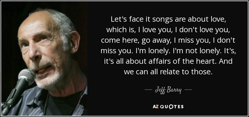 Let's face it songs are about love, which is, I love you, I don't love you, come here, go away, I miss you, I don't miss you. I'm lonely. I'm not lonely. It's, it's all about affairs of the heart. And we can all relate to those. - Jeff Barry