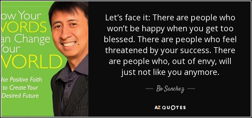 Let’s face it: There are people who won’t be happy when you get too blessed. There are people who feel threatened by your success. There are people who, out of envy, will just not like you anymore. - Bo Sanchez