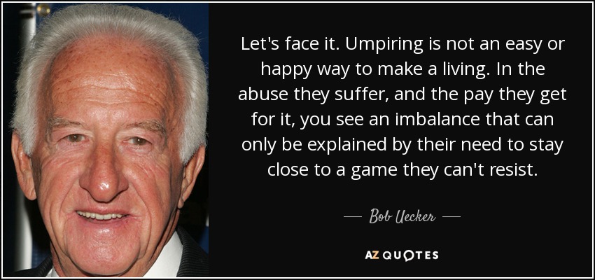 Let's face it. Umpiring is not an easy or happy way to make a living. In the abuse they suffer, and the pay they get for it, you see an imbalance that can only be explained by their need to stay close to a game they can't resist. - Bob Uecker