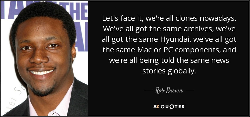 Let's face it, we're all clones nowadays. We've all got the same archives, we've all got the same Hyundai, we've all got the same Mac or PC components, and we're all being told the same news stories globally. - Rob Brown