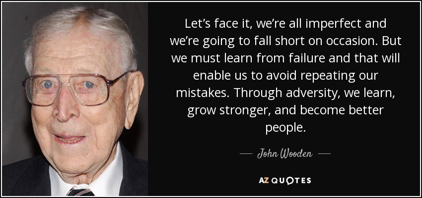 Let’s face it, we’re all imperfect and we’re going to fall short on occasion. But we must learn from failure and that will enable us to avoid repeating our mistakes. Through adversity, we learn, grow stronger, and become better people. - John Wooden