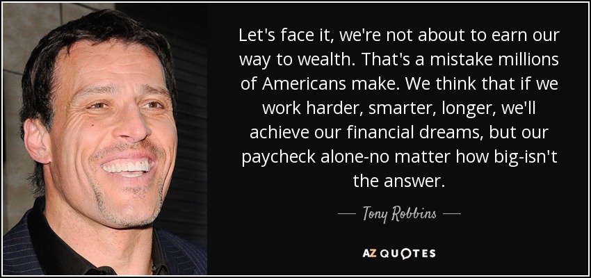 Let's face it, we're not about to earn our way to wealth. That's a mistake millions of Americans make. We think that if we work harder, smarter, longer, we'll achieve our financial dreams, but our paycheck alone-no matter how big-isn't the answer. - Tony Robbins