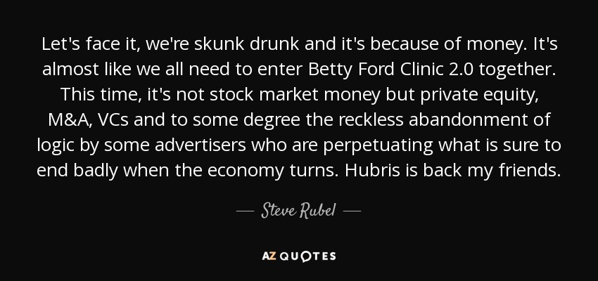 Let's face it, we're skunk drunk and it's because of money. It's almost like we all need to enter Betty Ford Clinic 2.0 together. This time, it's not stock market money but private equity, M&A, VCs and to some degree the reckless abandonment of logic by some advertisers who are perpetuating what is sure to end badly when the economy turns. Hubris is back my friends. - Steve Rubel