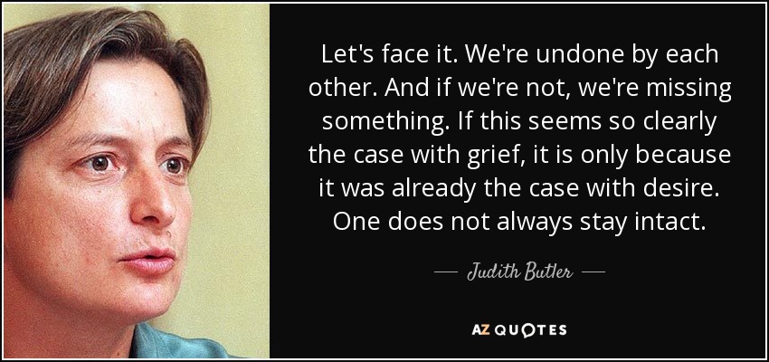 Let's face it. We're undone by each other. And if we're not, we're missing something. If this seems so clearly the case with grief, it is only because it was already the case with desire. One does not always stay intact. - Judith Butler