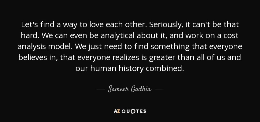 Let's find a way to love each other. Seriously, it can't be that hard. We can even be analytical about it, and work on a cost analysis model. We just need to find something that everyone believes in, that everyone realizes is greater than all of us and our human history combined. - Sameer Gadhia
