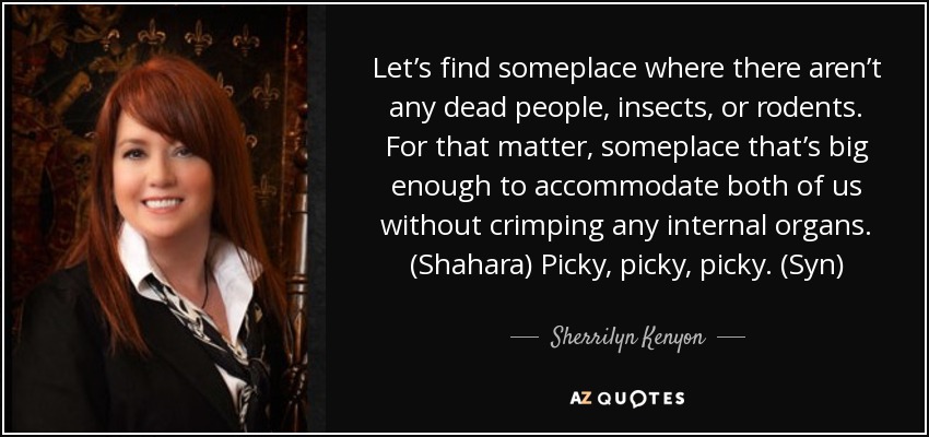 Let’s find someplace where there aren’t any dead people, insects, or rodents. For that matter, someplace that’s big enough to accommodate both of us without crimping any internal organs. (Shahara) Picky, picky, picky. (Syn) - Sherrilyn Kenyon