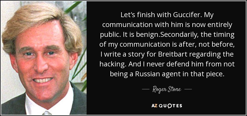 Let's finish with Guccifer. My communication with him is now entirely public. It is benign.Secondarily, the timing of my communication is after, not before, I write a story for Breitbart regarding the hacking. And I never defend him from not being a Russian agent in that piece. - Roger Stone