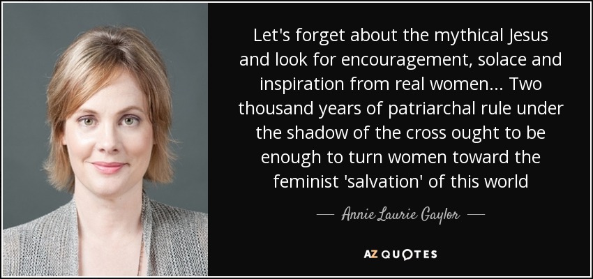 Let's forget about the mythical Jesus and look for encouragement, solace and inspiration from real women... Two thousand years of patriarchal rule under the shadow of the cross ought to be enough to turn women toward the feminist 'salvation' of this world - Annie Laurie Gaylor