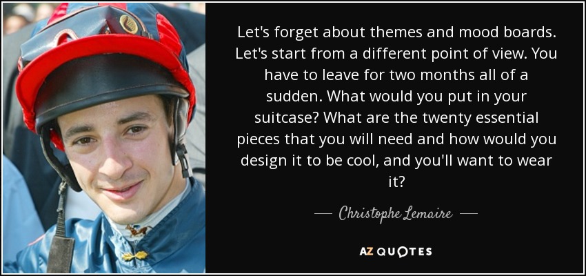 Let's forget about themes and mood boards. Let's start from a different point of view. You have to leave for two months all of a sudden. What would you put in your suitcase? What are the twenty essential pieces that you will need and how would you design it to be cool, and you'll want to wear it? - Christophe Lemaire