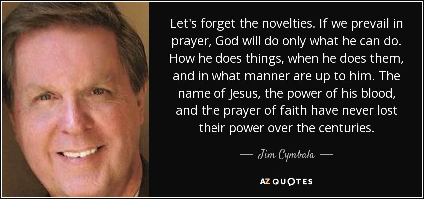 Let's forget the novelties. If we prevail in prayer, God will do only what he can do. How he does things, when he does them, and in what manner are up to him. The name of Jesus, the power of his blood, and the prayer of faith have never lost their power over the centuries. - Jim Cymbala