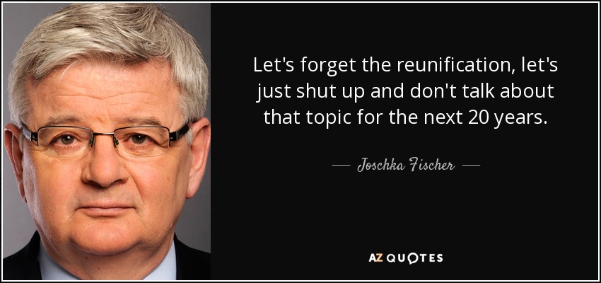 Let's forget the reunification, let's just shut up and don't talk about that topic for the next 20 years. - Joschka Fischer