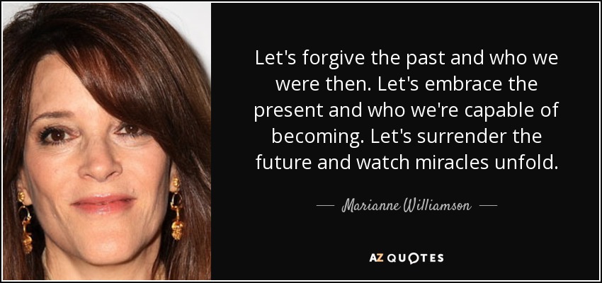 Let's forgive the past and who we were then. Let's embrace the present and who we're capable of becoming. Let's surrender the future and watch miracles unfold. - Marianne Williamson