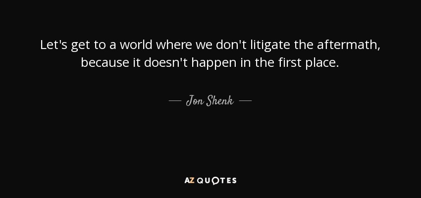Let's get to a world where we don't litigate the aftermath, because it doesn't happen in the first place. - Jon Shenk