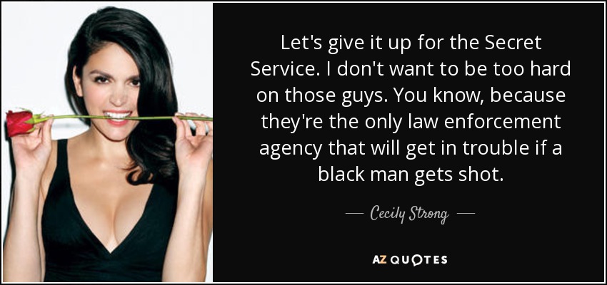 Let's give it up for the Secret Service. I don't want to be too hard on those guys. You know, because they're the only law enforcement agency that will get in trouble if a black man gets shot. - Cecily Strong