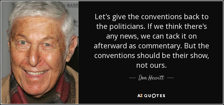 Let's give the conventions back to the politicians. If we think there's any news, we can tack it on afterward as commentary. But the conventions should be their show, not ours. - Don Hewitt