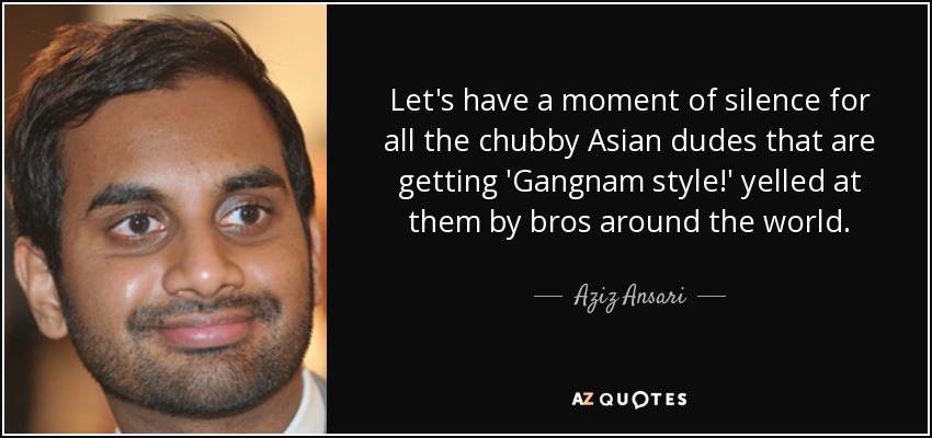 Let's have a moment of silence for all the chubby Asian dudes that are getting 'Gangnam style!' yelled at them by bros around the world. - Aziz Ansari
