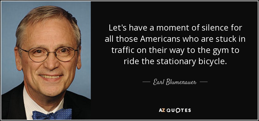 Let's have a moment of silence for all those Americans who are stuck in traffic on their way to the gym to ride the stationary bicycle. - Earl Blumenauer