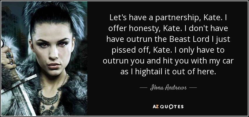 Let's have a partnership, Kate. I offer honesty, Kate. I don't have have outrun the Beast Lord I just pissed off, Kate. I only have to outrun you and hit you with my car as I hightail it out of here. - Ilona Andrews